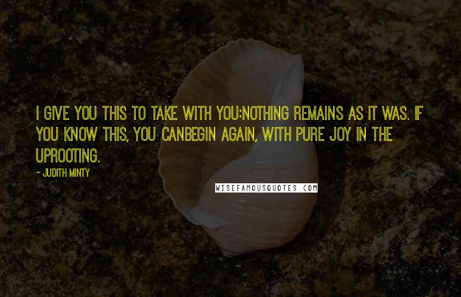 Judith Minty Quotes: I give you this to take with you:Nothing remains as it was. If you know this, you canbegin again, with pure joy in the uprooting.