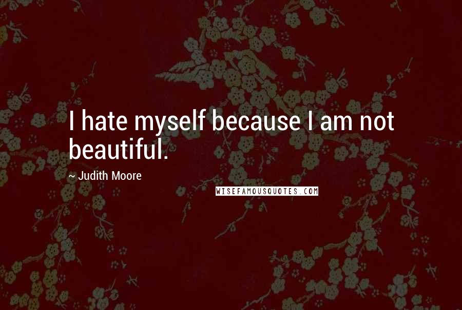 Judith Moore Quotes: I hate myself because I am not beautiful.