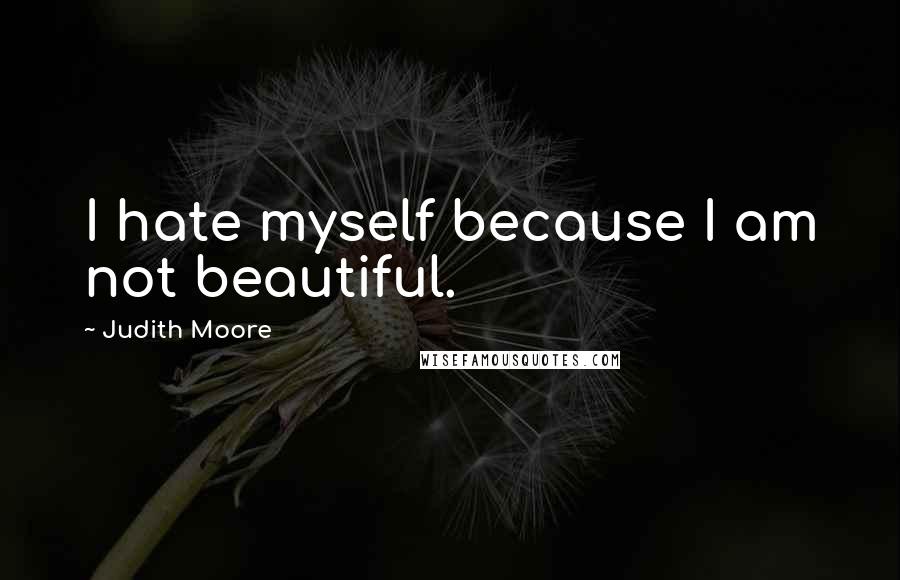 Judith Moore Quotes: I hate myself because I am not beautiful.