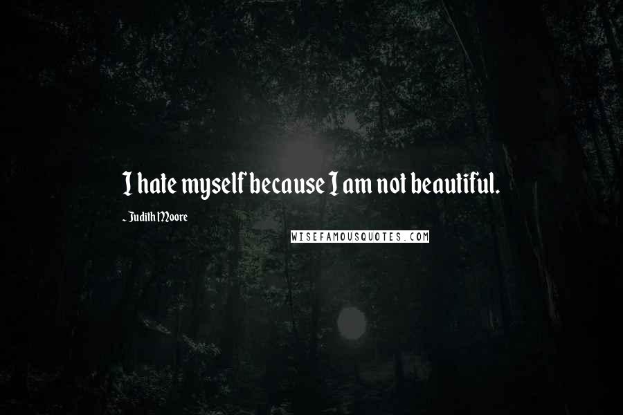 Judith Moore Quotes: I hate myself because I am not beautiful.