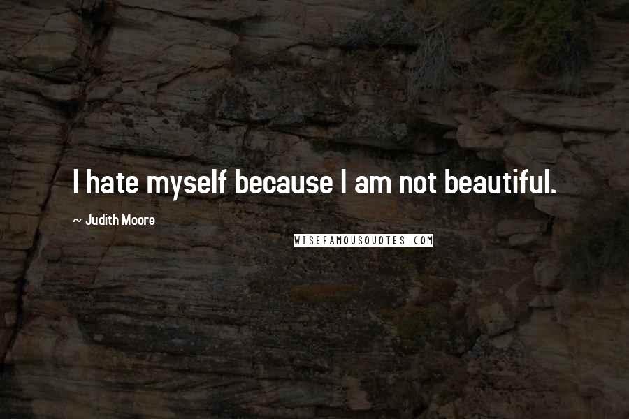 Judith Moore Quotes: I hate myself because I am not beautiful.