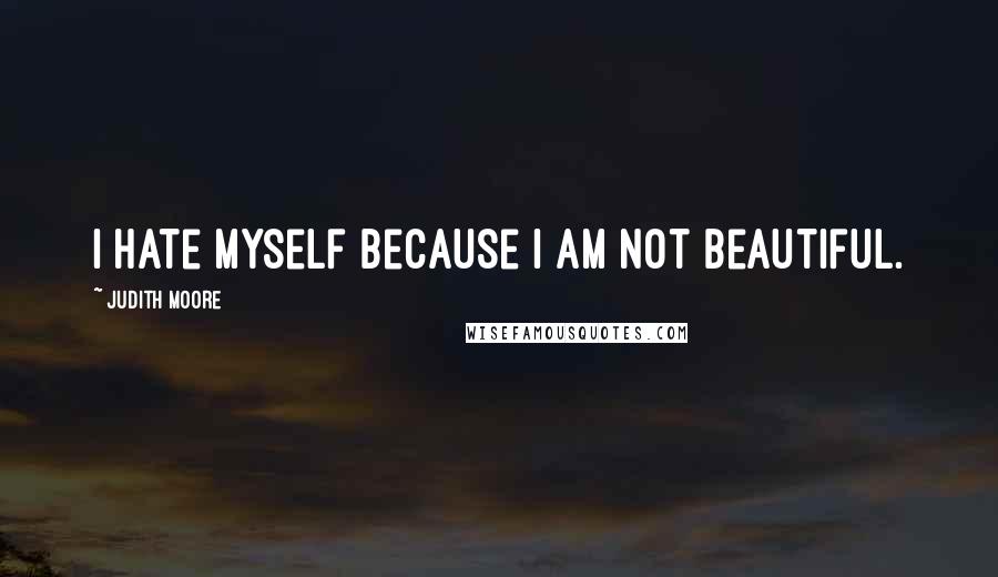 Judith Moore Quotes: I hate myself because I am not beautiful.