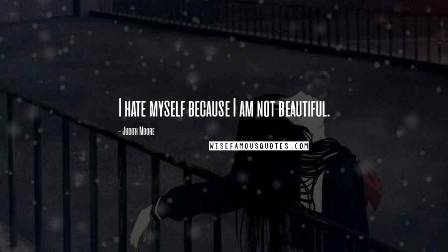 Judith Moore Quotes: I hate myself because I am not beautiful.