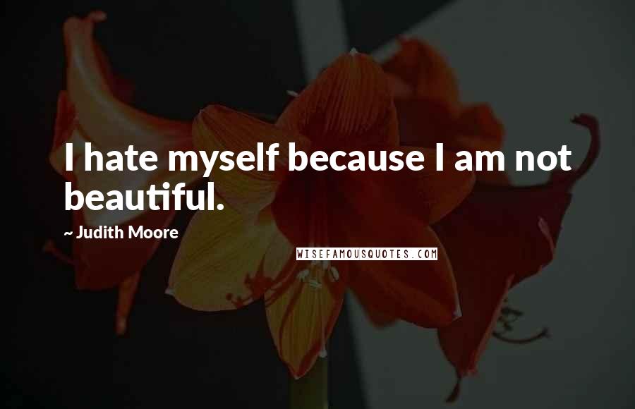 Judith Moore Quotes: I hate myself because I am not beautiful.