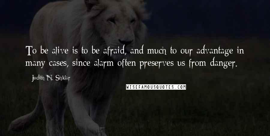 Judith N. Shklar Quotes: To be alive is to be afraid, and much to our advantage in many cases, since alarm often preserves us from danger.