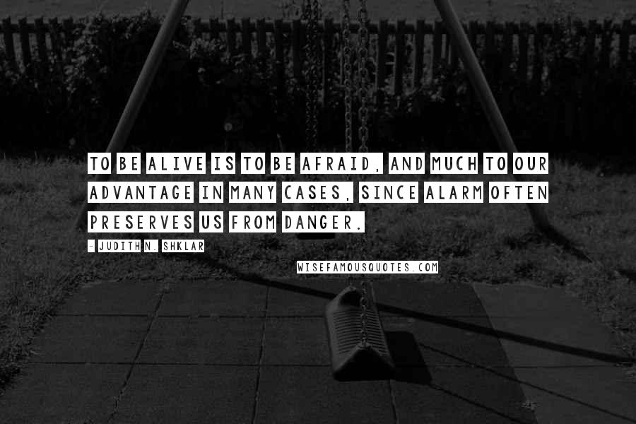 Judith N. Shklar Quotes: To be alive is to be afraid, and much to our advantage in many cases, since alarm often preserves us from danger.