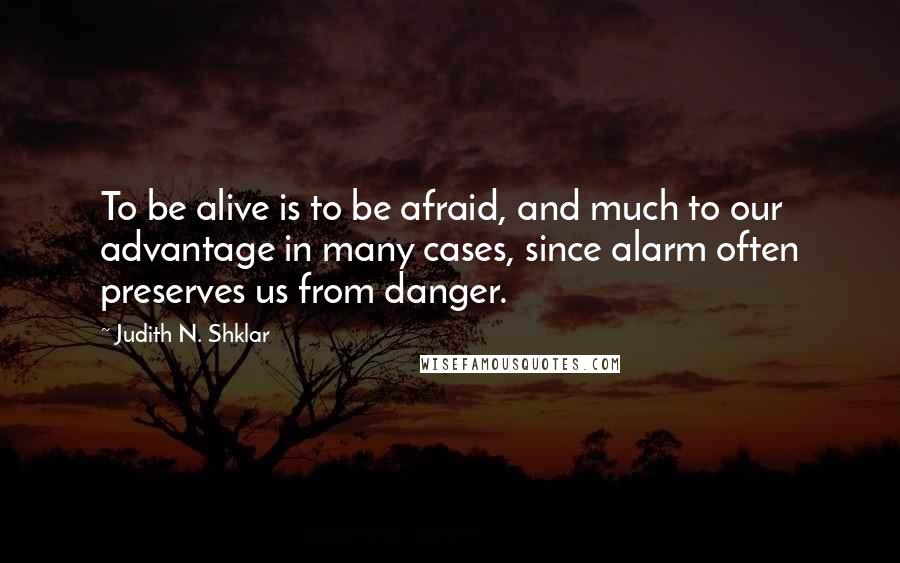 Judith N. Shklar Quotes: To be alive is to be afraid, and much to our advantage in many cases, since alarm often preserves us from danger.