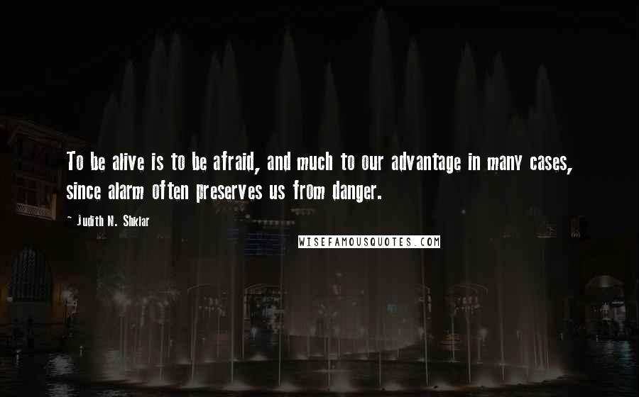 Judith N. Shklar Quotes: To be alive is to be afraid, and much to our advantage in many cases, since alarm often preserves us from danger.