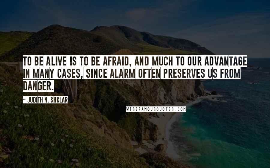 Judith N. Shklar Quotes: To be alive is to be afraid, and much to our advantage in many cases, since alarm often preserves us from danger.