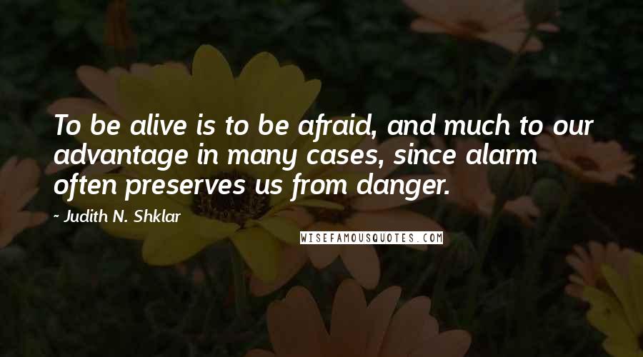 Judith N. Shklar Quotes: To be alive is to be afraid, and much to our advantage in many cases, since alarm often preserves us from danger.