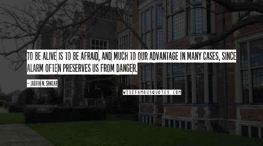 Judith N. Shklar Quotes: To be alive is to be afraid, and much to our advantage in many cases, since alarm often preserves us from danger.