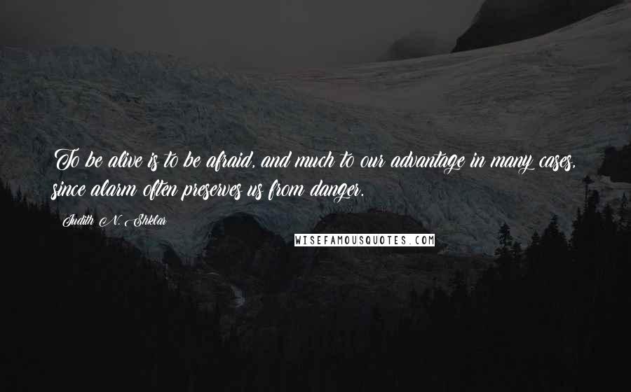 Judith N. Shklar Quotes: To be alive is to be afraid, and much to our advantage in many cases, since alarm often preserves us from danger.