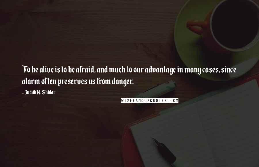 Judith N. Shklar Quotes: To be alive is to be afraid, and much to our advantage in many cases, since alarm often preserves us from danger.