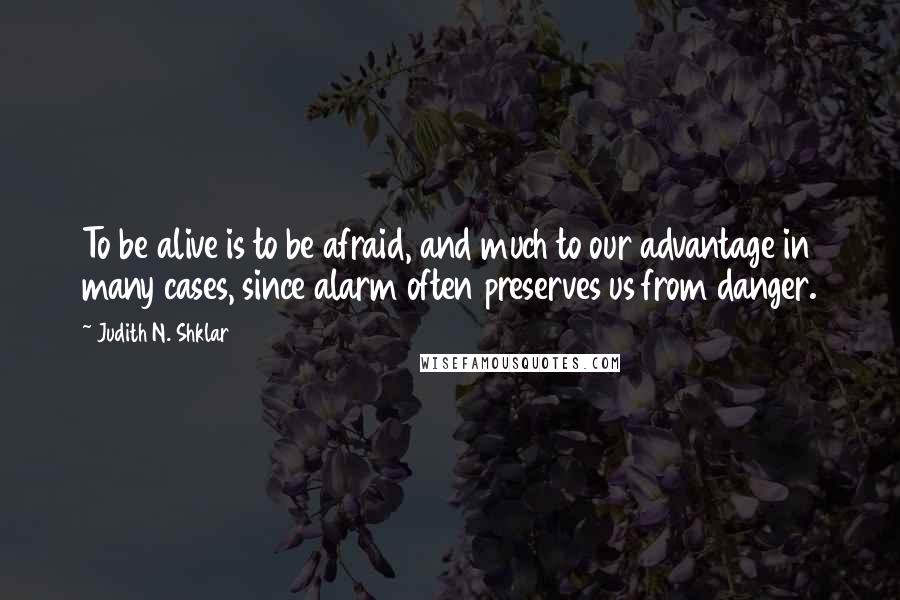 Judith N. Shklar Quotes: To be alive is to be afraid, and much to our advantage in many cases, since alarm often preserves us from danger.