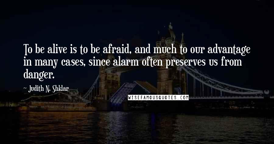 Judith N. Shklar Quotes: To be alive is to be afraid, and much to our advantage in many cases, since alarm often preserves us from danger.