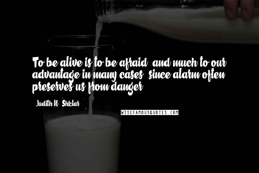 Judith N. Shklar Quotes: To be alive is to be afraid, and much to our advantage in many cases, since alarm often preserves us from danger.