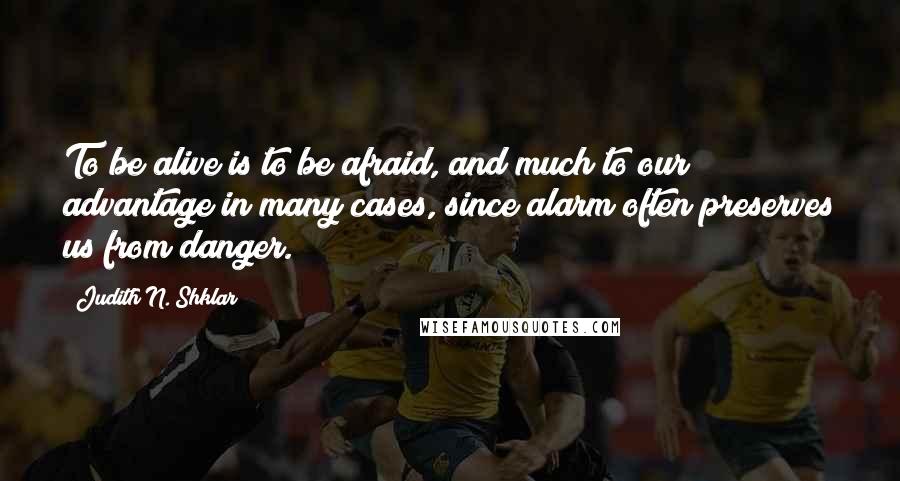 Judith N. Shklar Quotes: To be alive is to be afraid, and much to our advantage in many cases, since alarm often preserves us from danger.