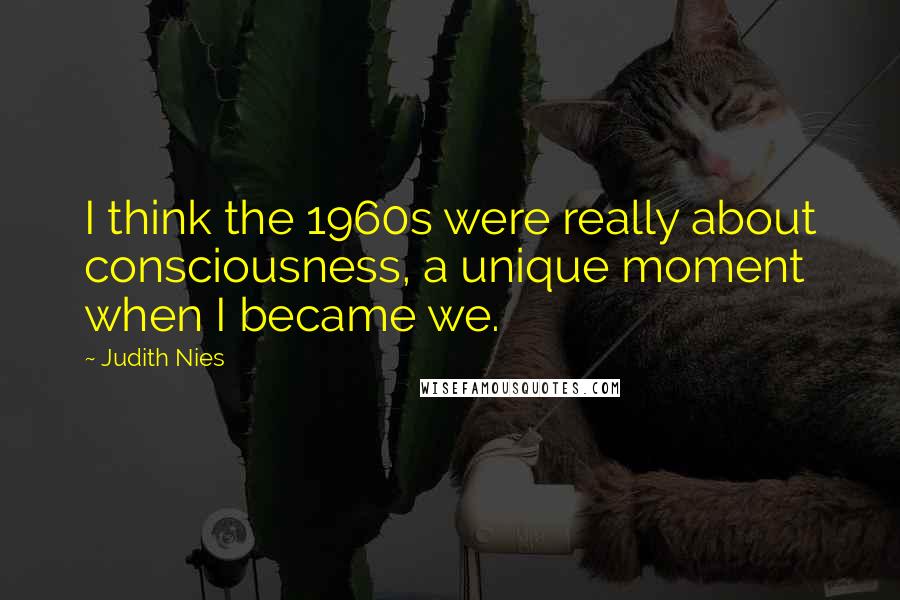 Judith Nies Quotes: I think the 1960s were really about consciousness, a unique moment when I became we.