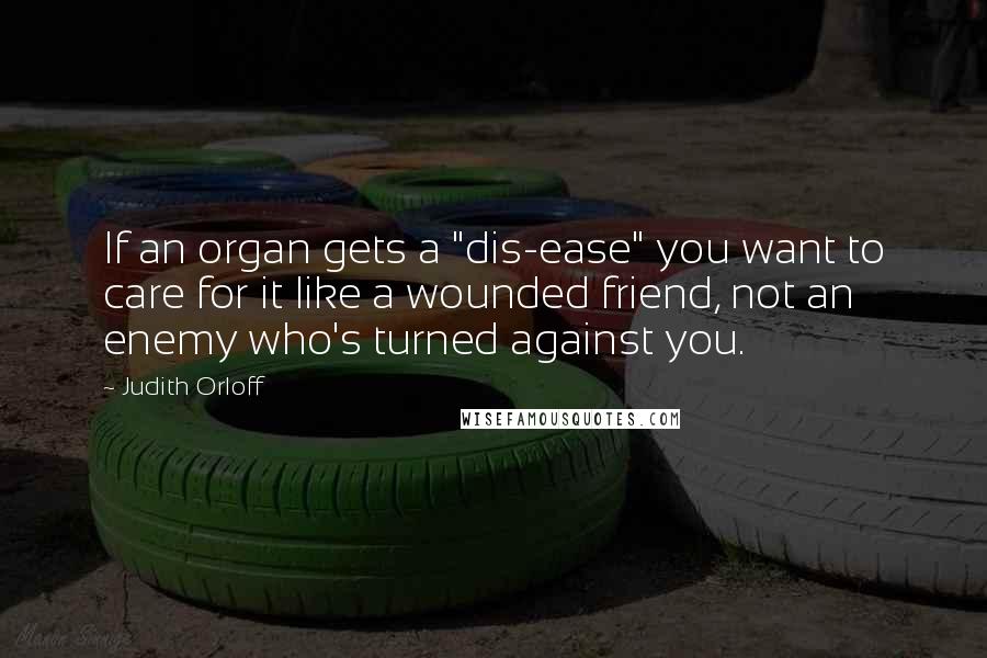 Judith Orloff Quotes: If an organ gets a "dis-ease" you want to care for it like a wounded friend, not an enemy who's turned against you.