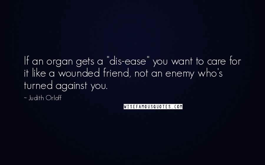 Judith Orloff Quotes: If an organ gets a "dis-ease" you want to care for it like a wounded friend, not an enemy who's turned against you.