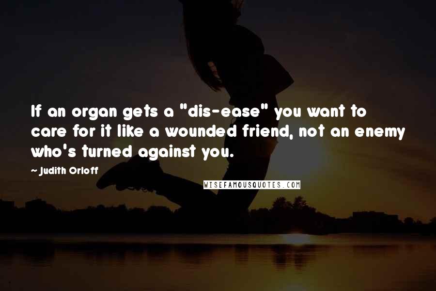 Judith Orloff Quotes: If an organ gets a "dis-ease" you want to care for it like a wounded friend, not an enemy who's turned against you.