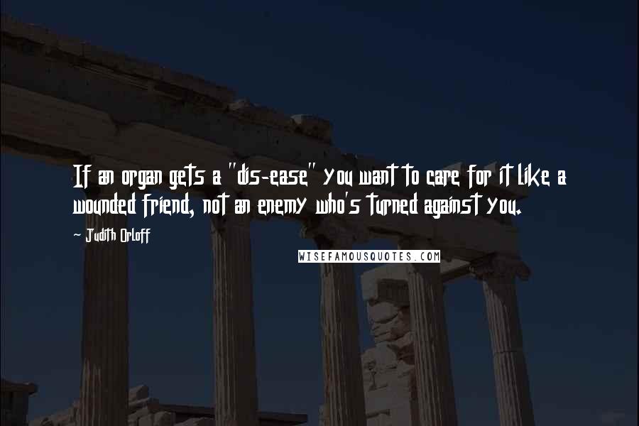 Judith Orloff Quotes: If an organ gets a "dis-ease" you want to care for it like a wounded friend, not an enemy who's turned against you.