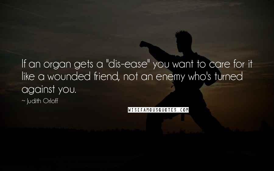 Judith Orloff Quotes: If an organ gets a "dis-ease" you want to care for it like a wounded friend, not an enemy who's turned against you.