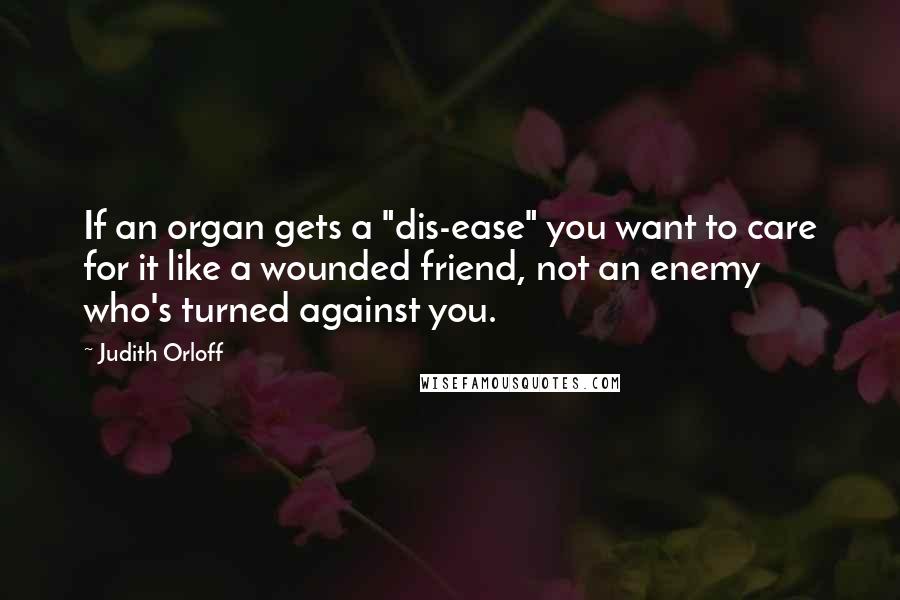 Judith Orloff Quotes: If an organ gets a "dis-ease" you want to care for it like a wounded friend, not an enemy who's turned against you.