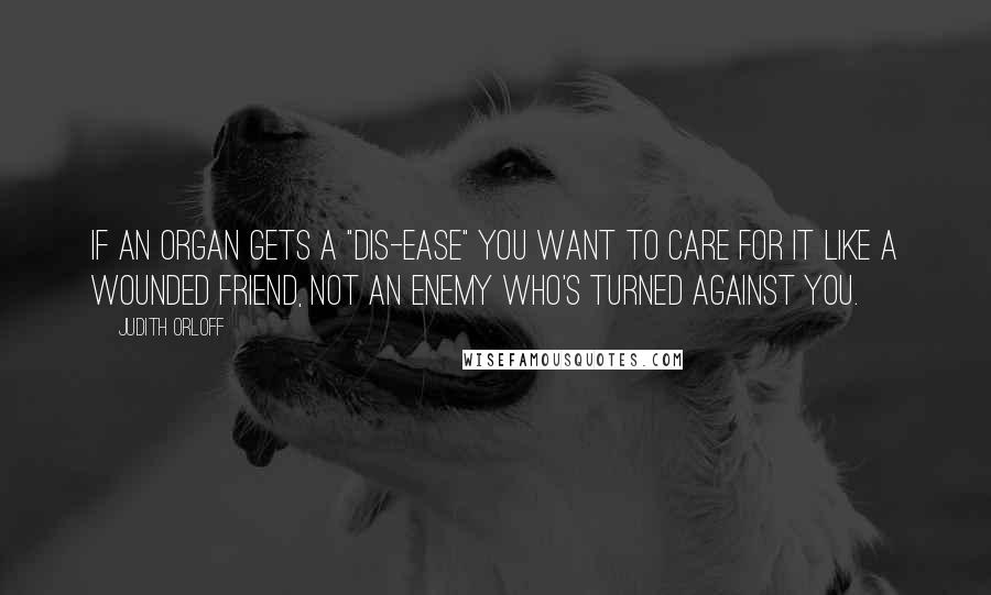 Judith Orloff Quotes: If an organ gets a "dis-ease" you want to care for it like a wounded friend, not an enemy who's turned against you.