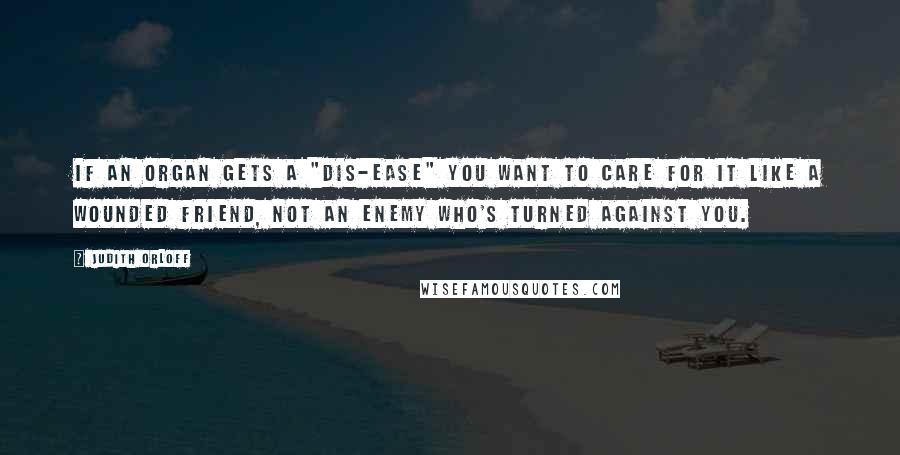 Judith Orloff Quotes: If an organ gets a "dis-ease" you want to care for it like a wounded friend, not an enemy who's turned against you.