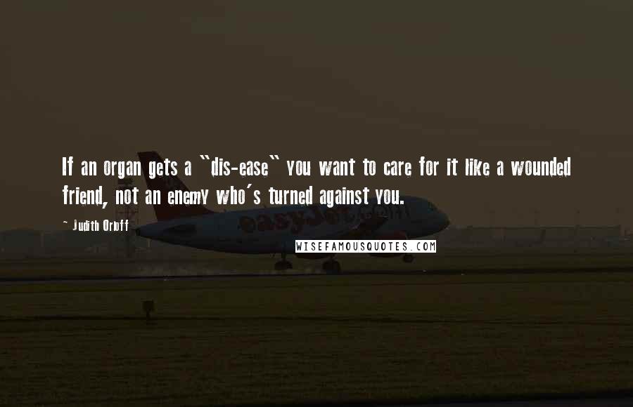 Judith Orloff Quotes: If an organ gets a "dis-ease" you want to care for it like a wounded friend, not an enemy who's turned against you.