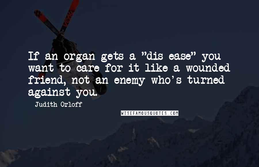 Judith Orloff Quotes: If an organ gets a "dis-ease" you want to care for it like a wounded friend, not an enemy who's turned against you.