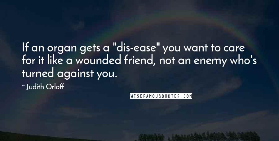 Judith Orloff Quotes: If an organ gets a "dis-ease" you want to care for it like a wounded friend, not an enemy who's turned against you.