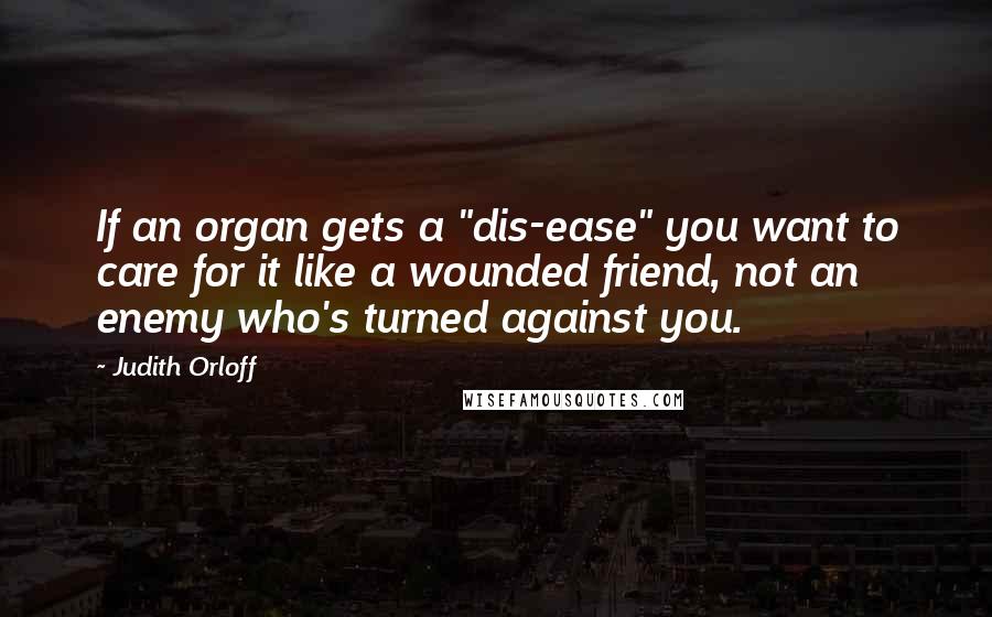 Judith Orloff Quotes: If an organ gets a "dis-ease" you want to care for it like a wounded friend, not an enemy who's turned against you.