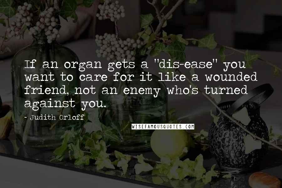 Judith Orloff Quotes: If an organ gets a "dis-ease" you want to care for it like a wounded friend, not an enemy who's turned against you.