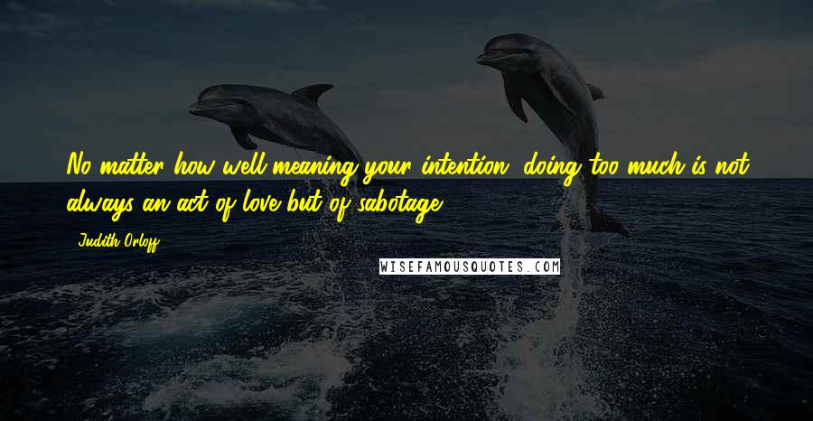 Judith Orloff Quotes: No matter how well-meaning your intention, doing too much is not always an act of love but of sabotage.