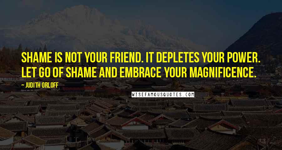 Judith Orloff Quotes: Shame is not your friend. It depletes your power. Let go of shame and embrace your magnificence.