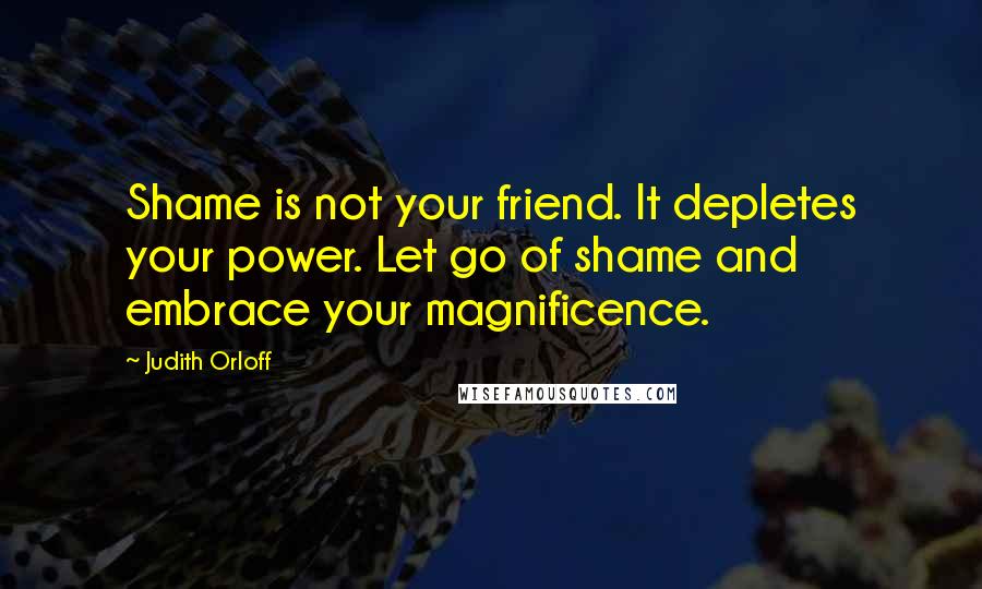 Judith Orloff Quotes: Shame is not your friend. It depletes your power. Let go of shame and embrace your magnificence.