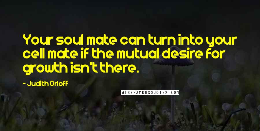 Judith Orloff Quotes: Your soul mate can turn into your cell mate if the mutual desire for growth isn't there.
