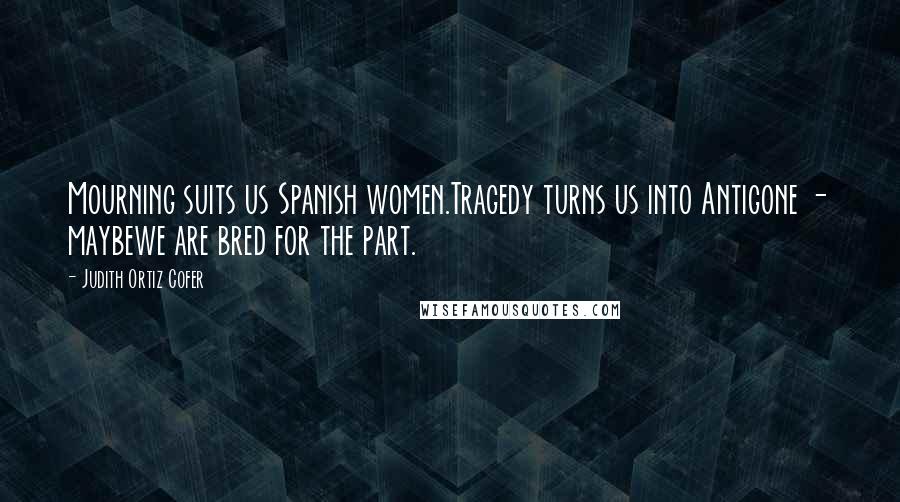 Judith Ortiz Cofer Quotes: Mourning suits us Spanish women.Tragedy turns us into Antigone - maybewe are bred for the part.