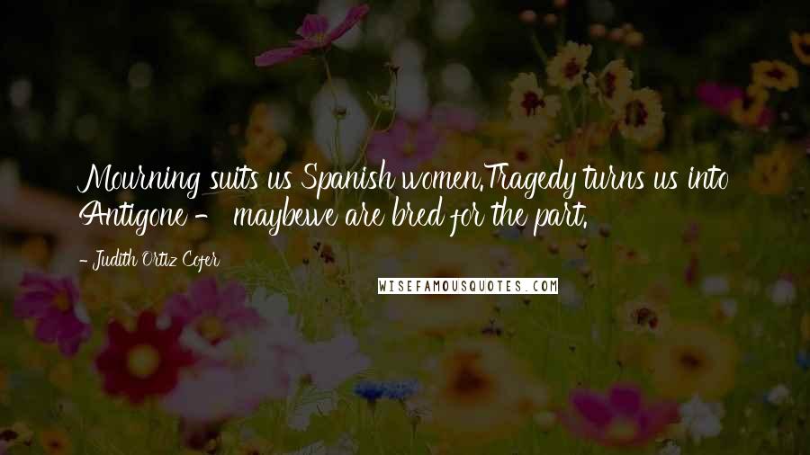 Judith Ortiz Cofer Quotes: Mourning suits us Spanish women.Tragedy turns us into Antigone - maybewe are bred for the part.