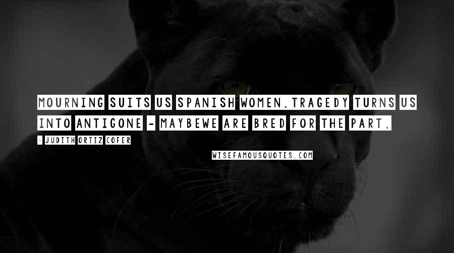 Judith Ortiz Cofer Quotes: Mourning suits us Spanish women.Tragedy turns us into Antigone - maybewe are bred for the part.