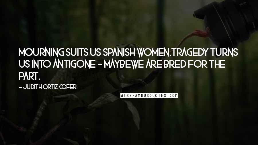 Judith Ortiz Cofer Quotes: Mourning suits us Spanish women.Tragedy turns us into Antigone - maybewe are bred for the part.