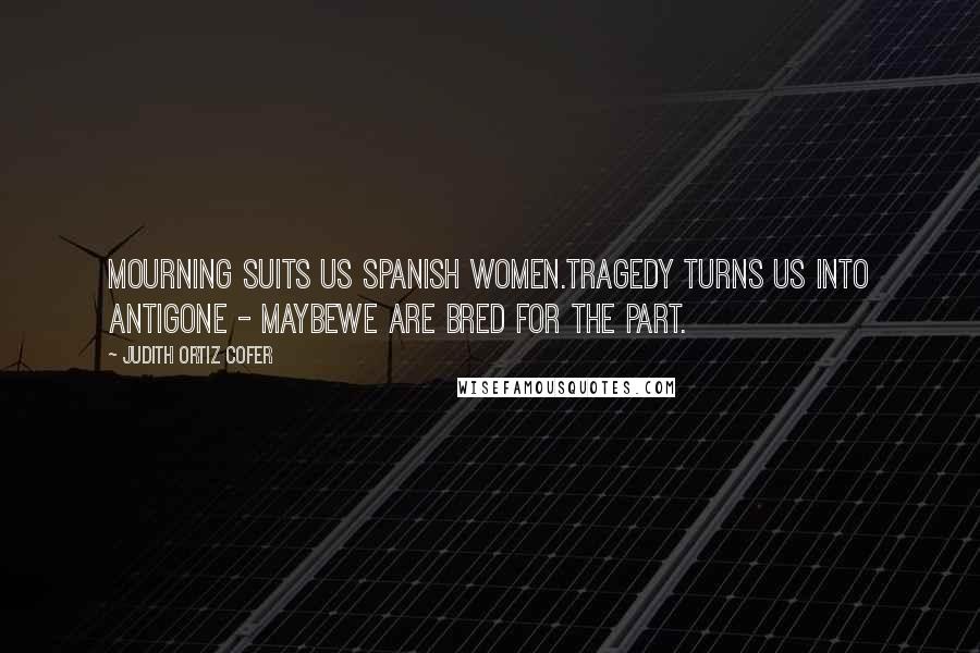 Judith Ortiz Cofer Quotes: Mourning suits us Spanish women.Tragedy turns us into Antigone - maybewe are bred for the part.