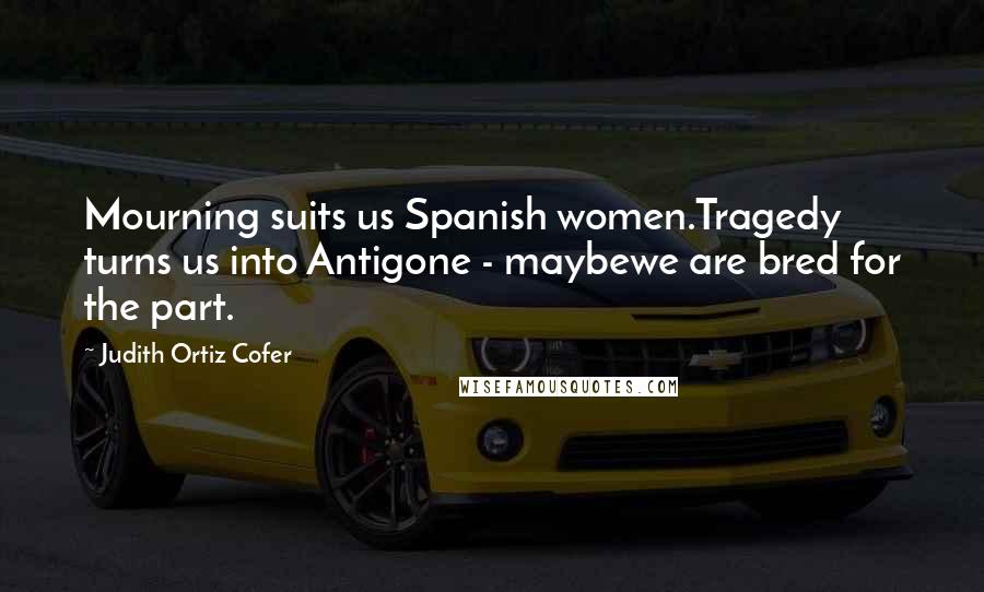 Judith Ortiz Cofer Quotes: Mourning suits us Spanish women.Tragedy turns us into Antigone - maybewe are bred for the part.