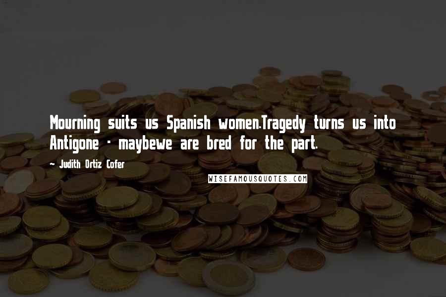 Judith Ortiz Cofer Quotes: Mourning suits us Spanish women.Tragedy turns us into Antigone - maybewe are bred for the part.