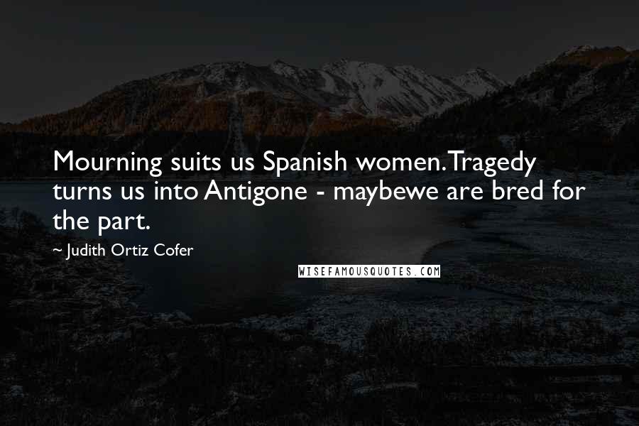 Judith Ortiz Cofer Quotes: Mourning suits us Spanish women.Tragedy turns us into Antigone - maybewe are bred for the part.