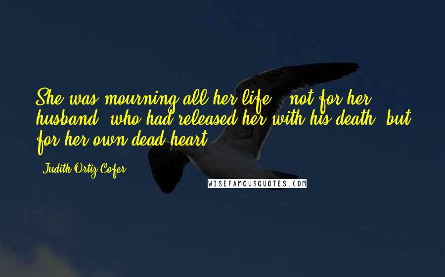 Judith Ortiz Cofer Quotes: She was mourning all her life - not for her husband, who had released her with his death, but for her own dead heart.