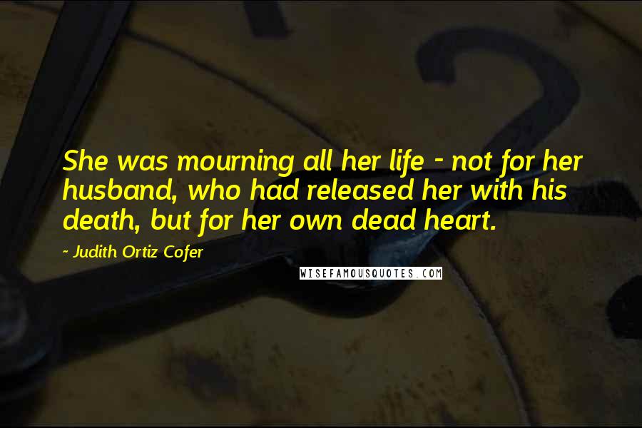 Judith Ortiz Cofer Quotes: She was mourning all her life - not for her husband, who had released her with his death, but for her own dead heart.