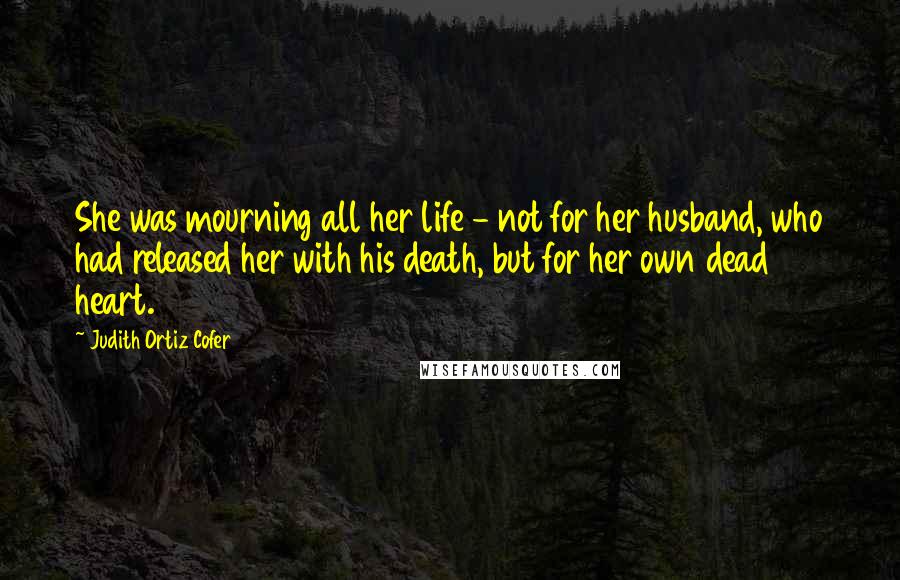 Judith Ortiz Cofer Quotes: She was mourning all her life - not for her husband, who had released her with his death, but for her own dead heart.